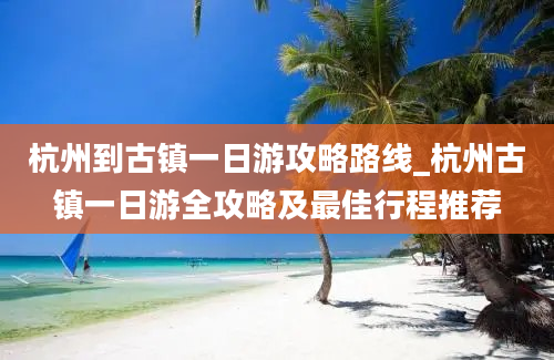 杭州到古镇一日游攻略路线_杭州古镇一日游全攻略及最佳行程推荐