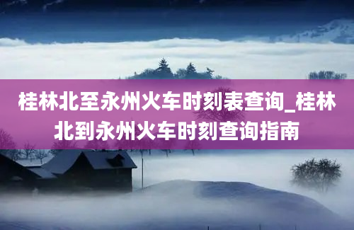 桂林北至永州火车时刻表查询_桂林北到永州火车时刻查询指南