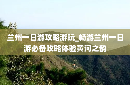 兰州一日游攻略游玩_畅游兰州一日游必备攻略体验黄河之韵