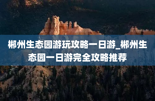 郴州生态园游玩攻略一日游_郴州生态园一日游完全攻略推荐