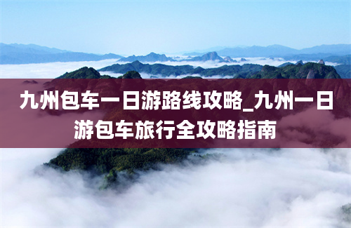 九州包车一日游路线攻略_九州一日游包车旅行全攻略指南