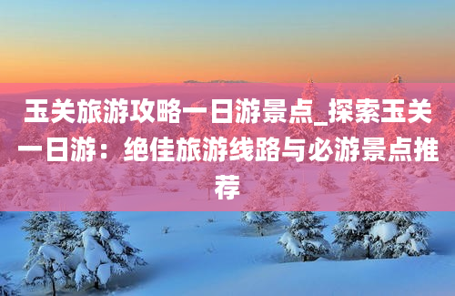 玉关旅游攻略一日游景点_探索玉关一日游：绝佳旅游线路与必游景点推荐