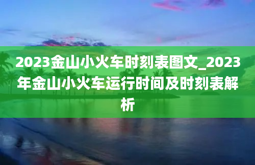 2023金山小火车时刻表图文_2023年金山小火车运行时间及时刻表解析