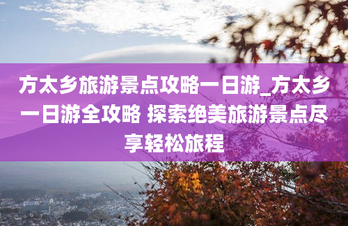 方太乡旅游景点攻略一日游_方太乡一日游全攻略 探索绝美旅游景点尽享轻松旅程