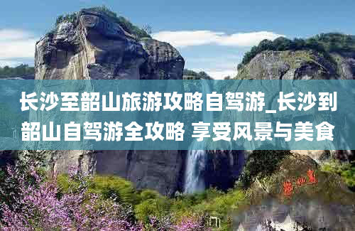 长沙至韶山旅游攻略自驾游_长沙到韶山自驾游全攻略 享受风景与美食