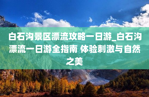 白石沟景区漂流攻略一日游_白石沟漂流一日游全指南 体验刺激与自然之美