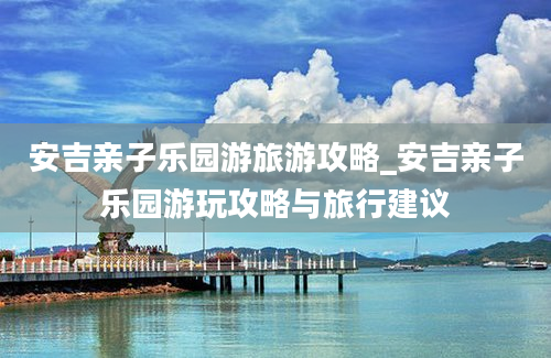 安吉亲子乐园游旅游攻略_安吉亲子乐园游玩攻略与旅行建议