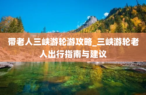 带老人三峡游轮游攻略_三峡游轮老人出行指南与建议