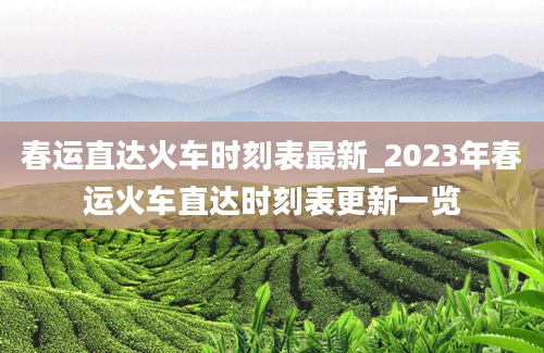 春运直达火车时刻表最新_2023年春运火车直达时刻表更新一览