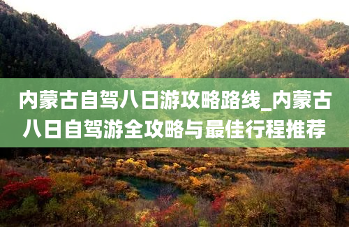 内蒙古自驾八日游攻略路线_内蒙古八日自驾游全攻略与最佳行程推荐