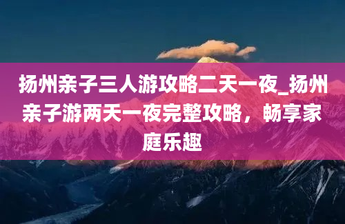 扬州亲子三人游攻略二天一夜_扬州亲子游两天一夜完整攻略，畅享家庭乐趣