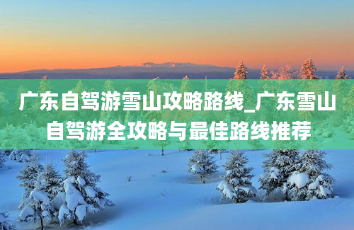 广东自驾游雪山攻略路线_广东雪山自驾游全攻略与最佳路线推荐