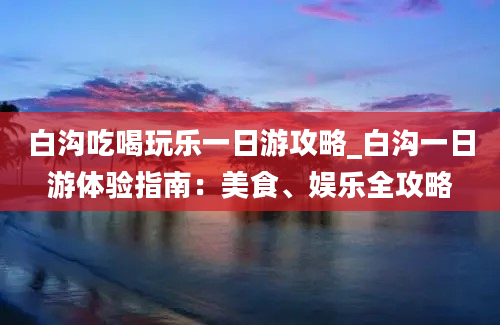 白沟吃喝玩乐一日游攻略_白沟一日游体验指南：美食、娱乐全攻略