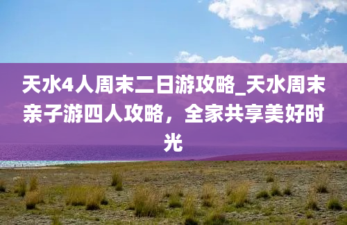 天水4人周末二日游攻略_天水周末亲子游四人攻略，全家共享美好时光