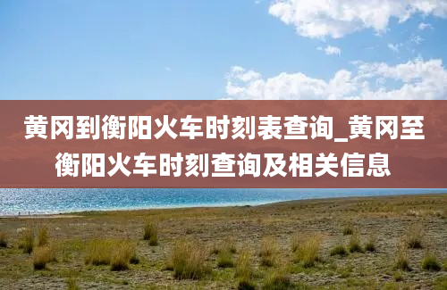 黄冈到衡阳火车时刻表查询_黄冈至衡阳火车时刻查询及相关信息