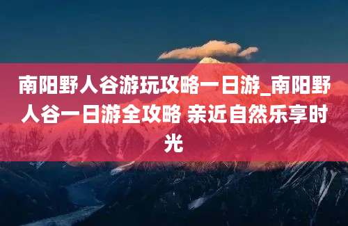 南阳野人谷游玩攻略一日游_南阳野人谷一日游全攻略 亲近自然乐享时光