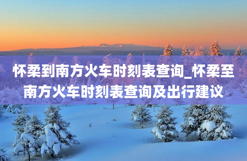 怀柔到南方火车时刻表查询_怀柔至南方火车时刻表查询及出行建议