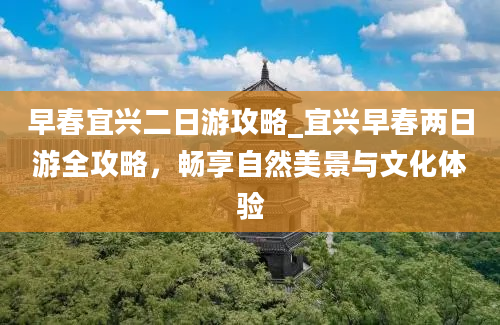 早春宜兴二日游攻略_宜兴早春两日游全攻略，畅享自然美景与文化体验