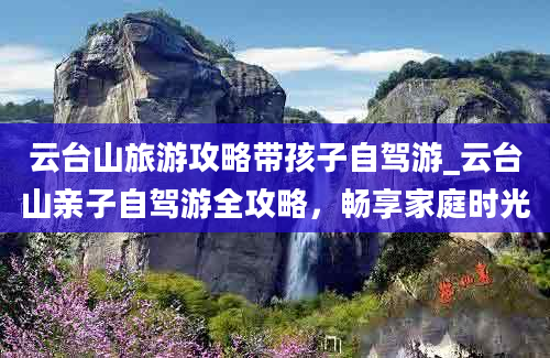 云台山旅游攻略带孩子自驾游_云台山亲子自驾游全攻略，畅享家庭时光