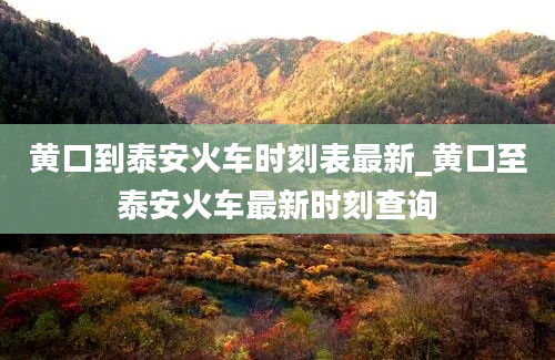 黄口到泰安火车时刻表最新_黄口至泰安火车最新时刻查询