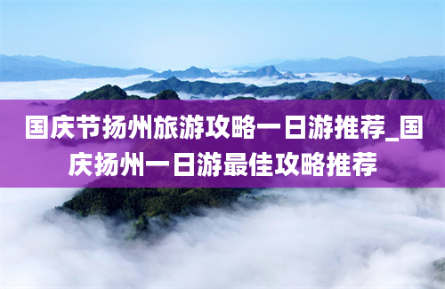 国庆节扬州旅游攻略一日游推荐_国庆扬州一日游最佳攻略推荐