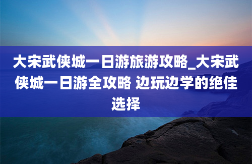 大宋武侠城一日游旅游攻略_大宋武侠城一日游全攻略 边玩边学的绝佳选择