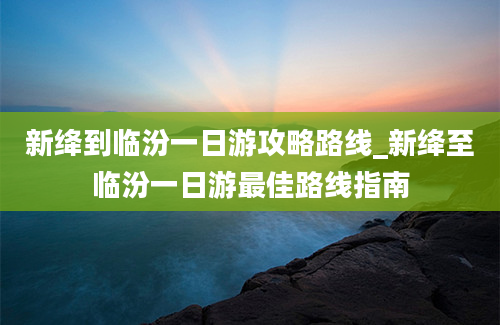 新绛到临汾一日游攻略路线_新绛至临汾一日游最佳路线指南