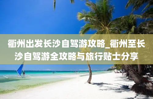 衢州出发长沙自驾游攻略_衢州至长沙自驾游全攻略与旅行贴士分享