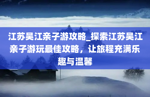 江苏吴江亲子游攻略_探索江苏吴江亲子游玩最佳攻略，让旅程充满乐趣与温馨