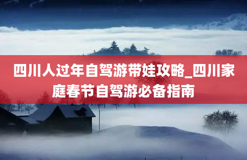 四川人过年自驾游带娃攻略_四川家庭春节自驾游必备指南