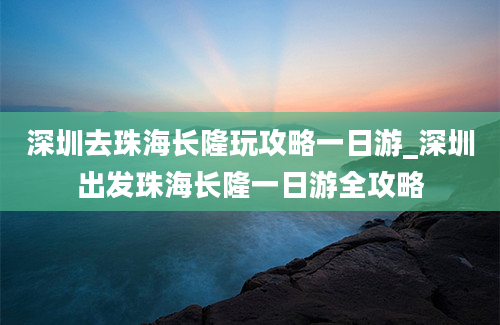 深圳去珠海长隆玩攻略一日游_深圳出发珠海长隆一日游全攻略