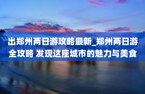 出郑州两日游攻略最新_郑州两日游全攻略 发现这座城市的魅力与美食