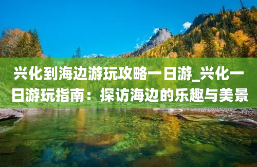 兴化到海边游玩攻略一日游_兴化一日游玩指南：探访海边的乐趣与美景