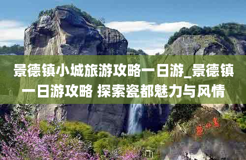 景德镇小城旅游攻略一日游_景德镇一日游攻略 探索瓷都魅力与风情