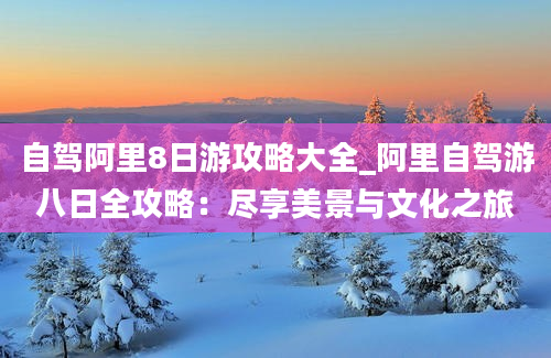 自驾阿里8日游攻略大全_阿里自驾游八日全攻略：尽享美景与文化之旅