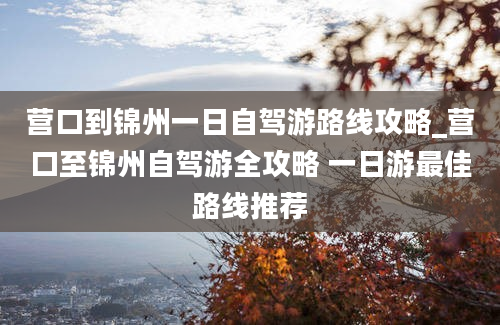 营口到锦州一日自驾游路线攻略_营口至锦州自驾游全攻略 一日游最佳路线推荐