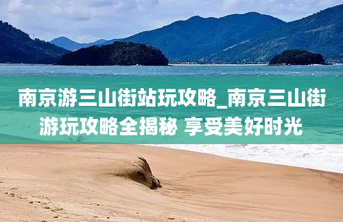 南京游三山街站玩攻略_南京三山街游玩攻略全揭秘 享受美好时光