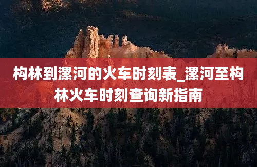 构林到漯河的火车时刻表_漯河至构林火车时刻查询新指南