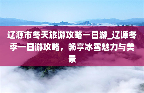 辽源市冬天旅游攻略一日游_辽源冬季一日游攻略，畅享冰雪魅力与美景