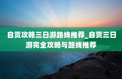 自贡攻略三日游路线推荐_自贡三日游完全攻略与路线推荐