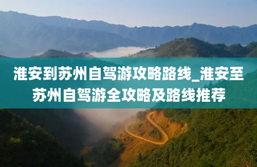 淮安到苏州自驾游攻略路线_淮安至苏州自驾游全攻略及路线推荐