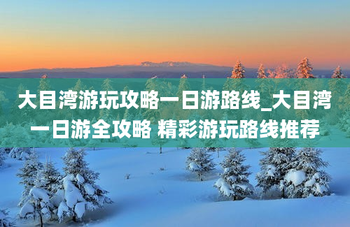 大目湾游玩攻略一日游路线_大目湾一日游全攻略 精彩游玩路线推荐