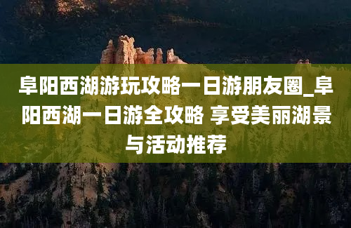 阜阳西湖游玩攻略一日游朋友圈_阜阳西湖一日游全攻略 享受美丽湖景与活动推荐