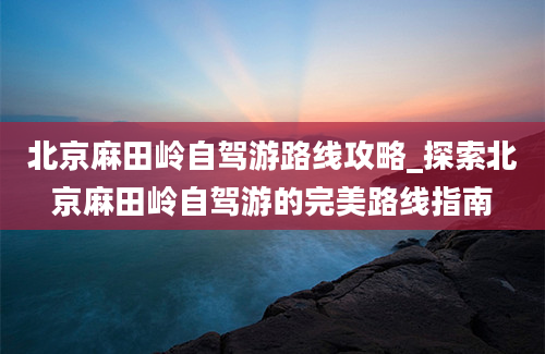 北京麻田岭自驾游路线攻略_探索北京麻田岭自驾游的完美路线指南