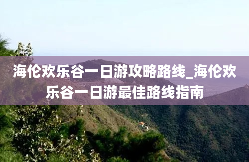 海伦欢乐谷一日游攻略路线_海伦欢乐谷一日游最佳路线指南