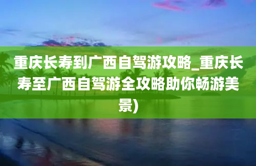 重庆长寿到广西自驾游攻略_重庆长寿至广西自驾游全攻略助你畅游美景)