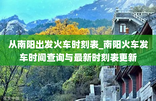 从南阳出发火车时刻表_南阳火车发车时间查询与最新时刻表更新