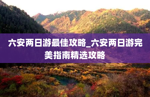 六安两日游最佳攻略_六安两日游完美指南精选攻略