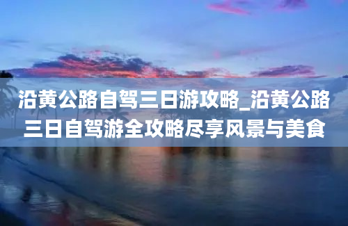 沿黄公路自驾三日游攻略_沿黄公路三日自驾游全攻略尽享风景与美食