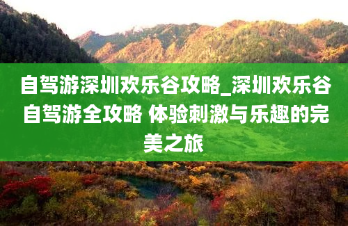 自驾游深圳欢乐谷攻略_深圳欢乐谷自驾游全攻略 体验刺激与乐趣的完美之旅